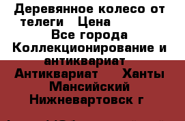 Деревянное колесо от телеги › Цена ­ 4 000 - Все города Коллекционирование и антиквариат » Антиквариат   . Ханты-Мансийский,Нижневартовск г.
